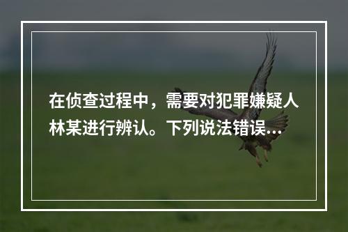 在侦查过程中，需要对犯罪嫌疑人林某进行辨认。下列说法错误的是