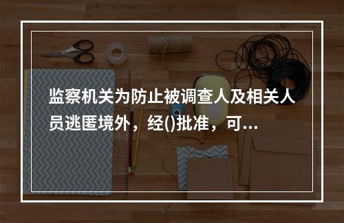 监察机关为防止被调查人及相关人员逃匿境外，经()批准，可以对