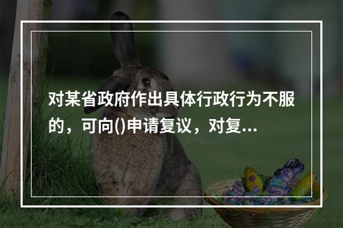 对某省政府作出具体行政行为不服的，可向()申请复议，对复议决