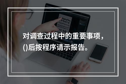 对调查过程中的重要事项，()后按程序请示报告。