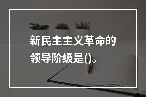 新民主主义革命的领导阶级是()。