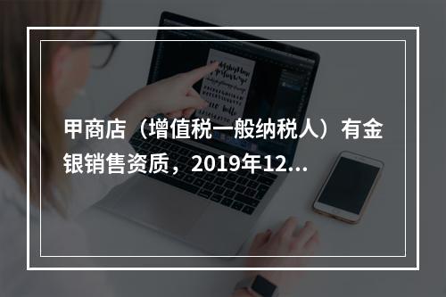 甲商店（增值税一般纳税人）有金银销售资质，2019年12月销