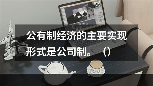 公有制经济的主要实现形式是公司制。（）