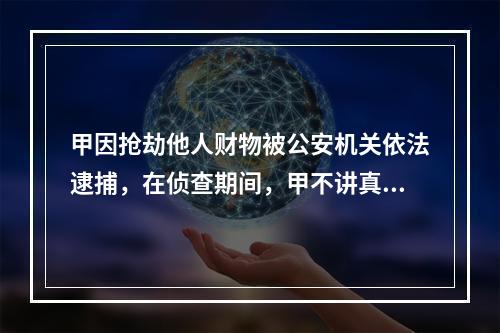 甲因抢劫他人财物被公安机关依法逮捕，在侦查期间，甲不讲真实姓