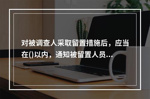 对被调查人采取留置措施后，应当在()以内，通知被留置人员所在