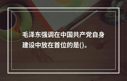 毛泽东强调在中国共产党自身建设中放在首位的是()。