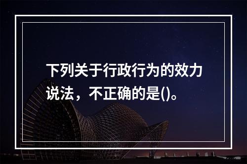 下列关于行政行为的效力说法，不正确的是()。