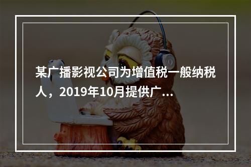 某广播影视公司为增值税一般纳税人，2019年10月提供广告设