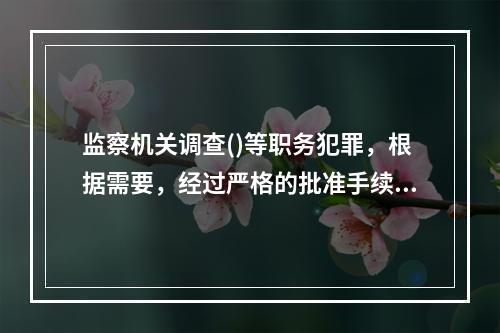 监察机关调查()等职务犯罪，根据需要，经过严格的批准手续，可