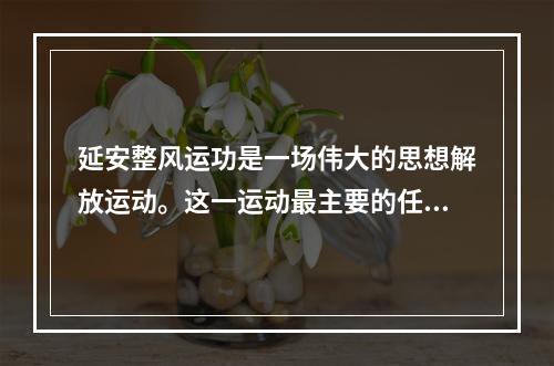 延安整风运功是一场伟大的思想解放运动。这一运动最主要的任务是