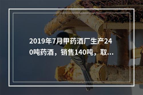 2019年7月甲药酒厂生产240吨药酒，销售140吨，取得不