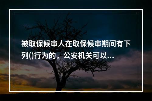 被取保候审人在取保候审期间有下列()行为的，公安机关可以责令