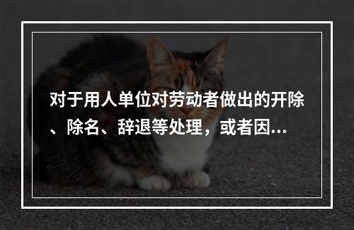 对于用人单位对劳动者做出的开除、除名、辞退等处理，或者因其他