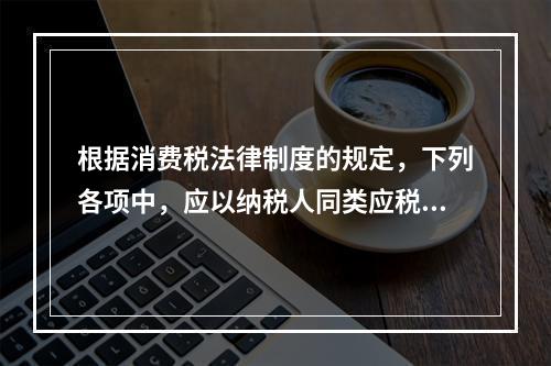 根据消费税法律制度的规定，下列各项中，应以纳税人同类应税消费