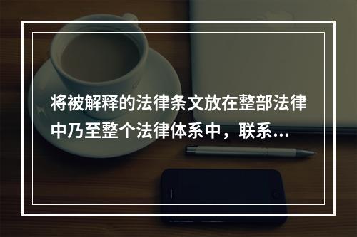 将被解释的法律条文放在整部法律中乃至整个法律体系中，联系此法