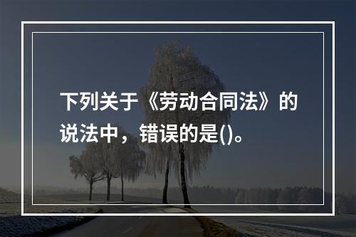 下列关于《劳动合同法》的说法中，错误的是()。