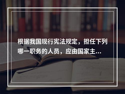 根据我国现行宪法规定，担任下列哪一职务的人员，应由国家主席根