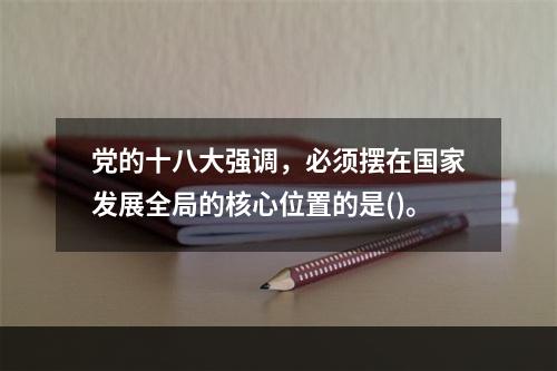 党的十八大强调，必须摆在国家发展全局的核心位置的是()。