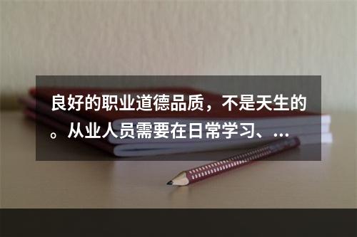 良好的职业道德品质，不是天生的。从业人员需要在日常学习、工作