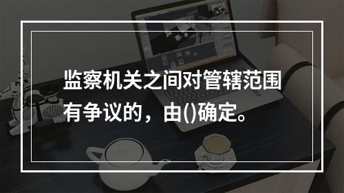 监察机关之间对管辖范围有争议的，由()确定。