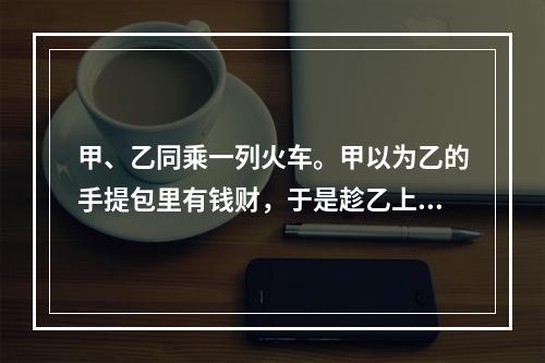 甲、乙同乘一列火车。甲以为乙的手提包里有钱财，于是趁乙上厕所