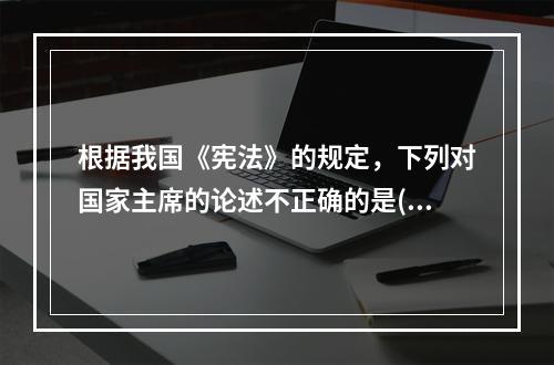 根据我国《宪法》的规定，下列对国家主席的论述不正确的是()。