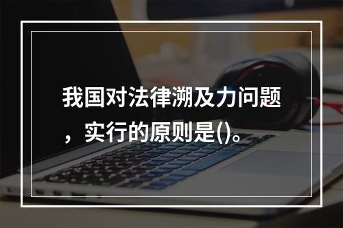 我国对法律溯及力问题，实行的原则是()。