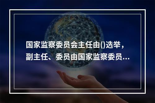 国家监察委员会主任由()选举，副主任、委员由国家监察委员会主