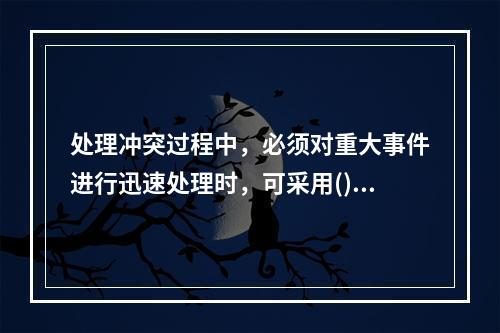 处理冲突过程中，必须对重大事件进行迅速处理时，可采用()的方