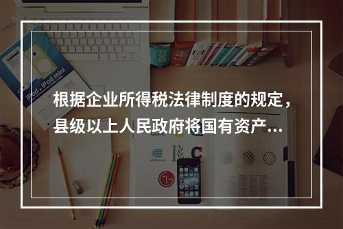 根据企业所得税法律制度的规定，县级以上人民政府将国有资产无偿