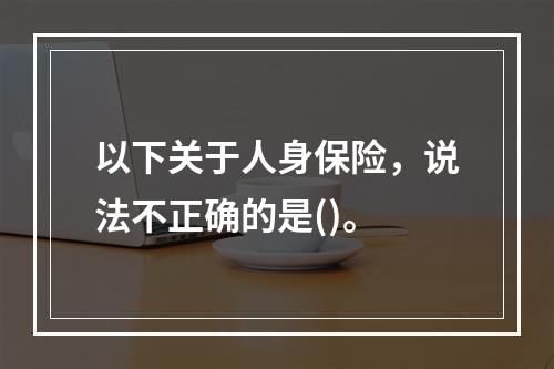 以下关于人身保险，说法不正确的是()。