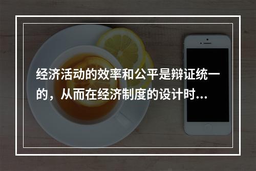 经济活动的效率和公平是辩证统一的，从而在经济制度的设计时应当