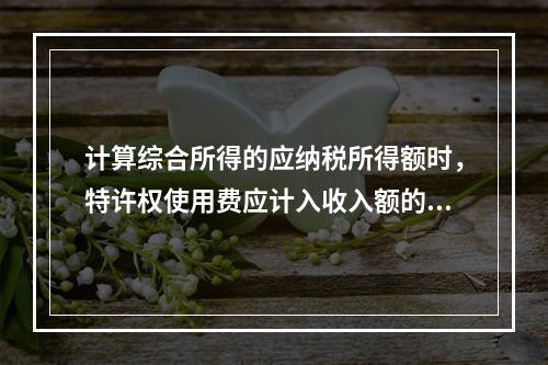 计算综合所得的应纳税所得额时，特许权使用费应计入收入额的是（