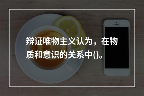 辩证唯物主义认为，在物质和意识的关系中()。