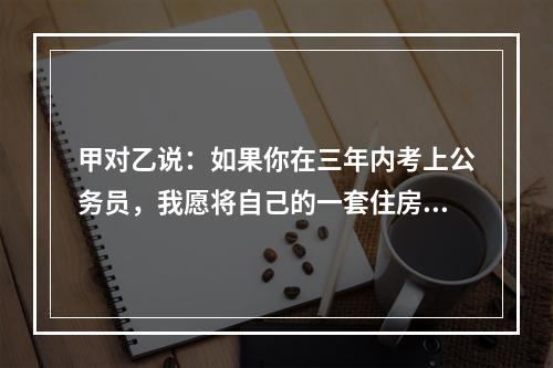 甲对乙说：如果你在三年内考上公务员，我愿将自己的一套住房或者