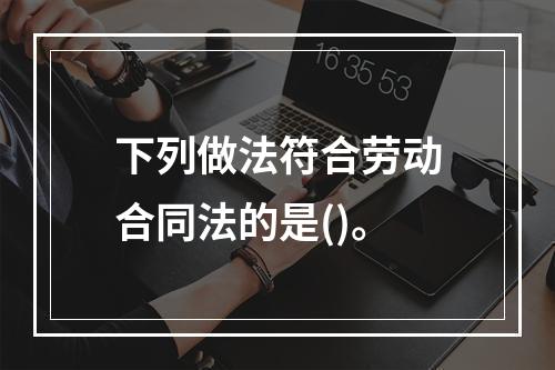 下列做法符合劳动合同法的是()。