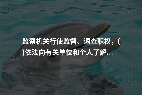 监察机关行使监督、调查职权，()依法向有关单位和个人了解情况