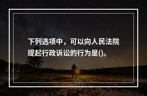 下列选项中，可以向人民法院提起行政诉讼的行为是()。