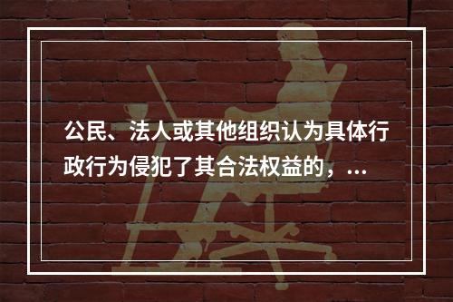 公民、法人或其他组织认为具体行政行为侵犯了其合法权益的，可以