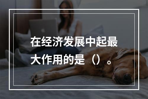 在经济发展中起最大作用的是（）。