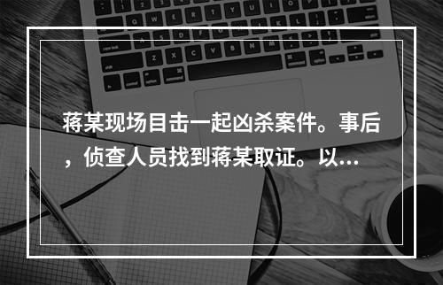 蒋某现场目击一起凶杀案件。事后，侦查人员找到蒋某取证。以下说