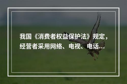 我国《消费者权益保护法》规定，经营者采用网络、电视、电话、邮