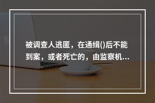 被调查人逃匿，在通缉()后不能到案，或者死亡的，由监察机关提