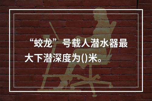 “蛟龙”号载人潜水器最大下潜深度为()米。