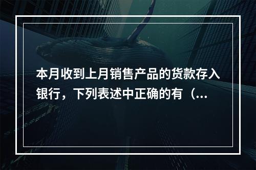 本月收到上月销售产品的货款存入银行，下列表述中正确的有（ ）