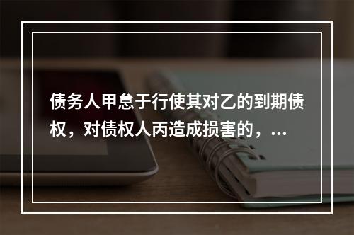 债务人甲怠于行使其对乙的到期债权，对债权人丙造成损害的，债权