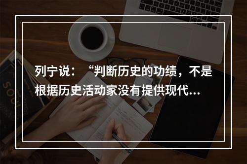 列宁说：“判断历史的功绩，不是根据历史活动家没有提供现代所要