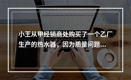 小王从甲经销商处购买了一个乙厂生产的热水器，因为质量问题，导