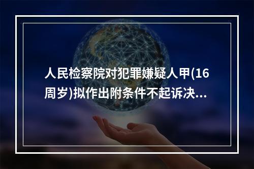 人民检察院对犯罪嫌疑人甲(16周岁)拟作出附条件不起诉决定，