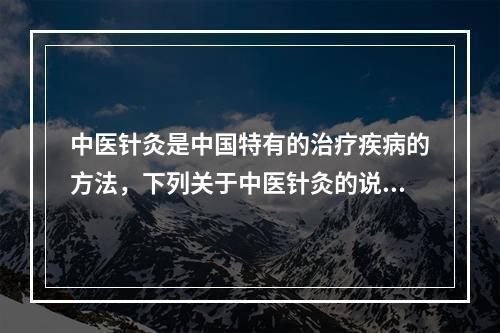 中医针灸是中国特有的治疗疾病的方法，下列关于中医针灸的说法错